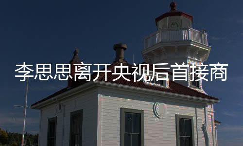 李思思離開央視后首接商演，全新起點與未來展望