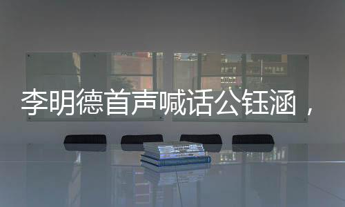 李明德首聲喊話公鈺涵，引領(lǐng)全新篇章，揭開新的篇章篇章一、介紹李明德與公鈺涵的背景及關(guān)系