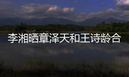 李湘曬章澤天和王詩齡合照引發(fā)網(wǎng)友熱議
