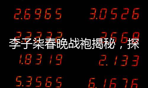 李子柒春晚戰(zhàn)袍揭秘，探尋傳統(tǒng)與時(shí)尚的完美結(jié)合