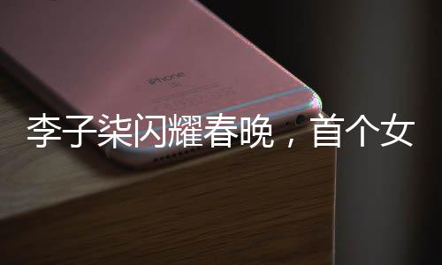 李子柒閃耀春晚，首個女生鏡頭展現(xiàn)獨(dú)特魅力