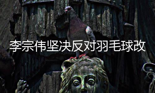 李宗偉堅(jiān)決反對羽毛球改制，15分制引熱議