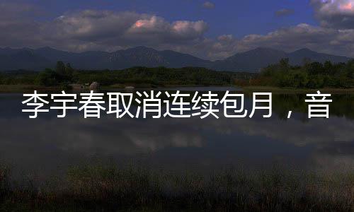 李宇春取消連續(xù)包月，音樂界的全新動(dòng)態(tài)