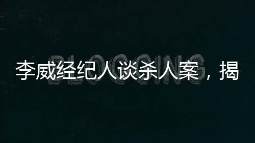 李威經(jīng)紀(jì)人談殺人案，揭示案件內(nèi)幕與司法公正的重要性