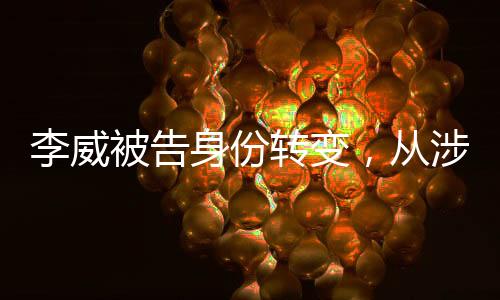 李威被告身份轉(zhuǎn)變，從涉案人員到污點(diǎn)證人的深度剖析