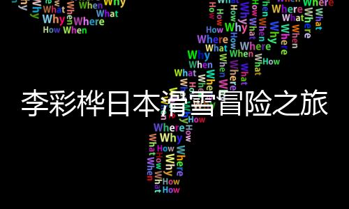 李彩樺日本滑雪冒險(xiǎn)之旅，遭遇意外墜入兩深洞