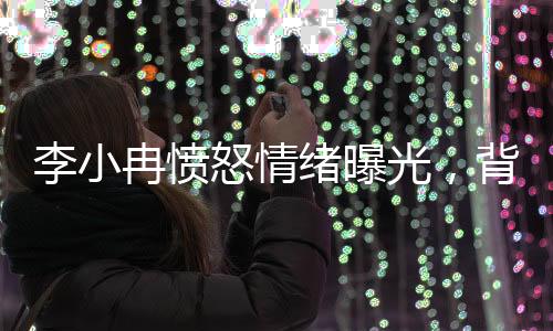 李小冉憤怒情緒曝光，背后隱藏的情感波瀾