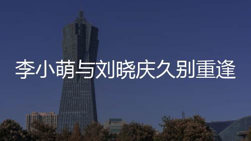 李小萌與劉曉慶久別重逢，激動相擁