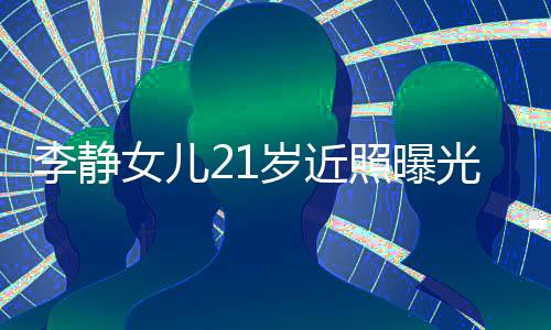 李靜女兒21歲近照曝光，青春璀璨之星冉冉升起
