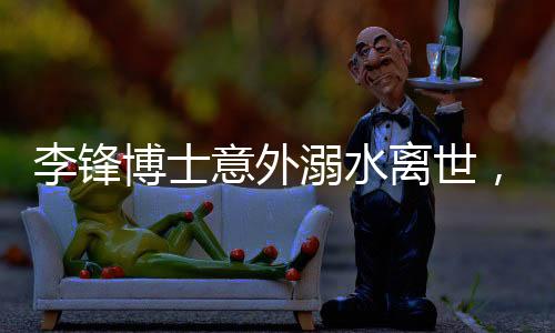 李鋒博士意外溺水離世，享年48歲，家屬悲痛欲絕