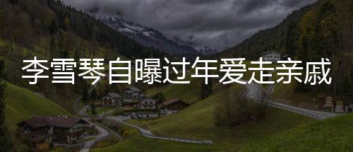 李雪琴自曝過年愛走親戚，傳統(tǒng)習俗中的溫情與親情連結