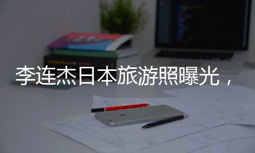 李連杰日本旅游照曝光，61歲狀態(tài)令人驚嘆