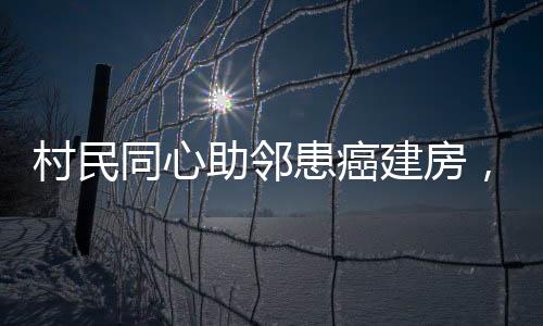 村民同心助鄰患癌建房，愛(ài)心善舉顯意義深遠(yuǎn)