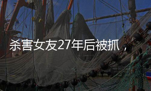 殺害女友27年后被抓，一起深入解讀這起震驚社會的案件