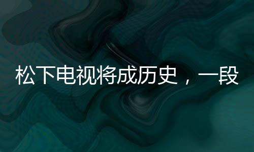 松下電視將成歷史，一段行業(yè)巨頭的轉(zhuǎn)型之路