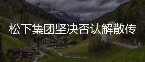 松下集團(tuán)堅(jiān)決否認(rèn)解散傳聞，持續(xù)穩(wěn)健發(fā)力