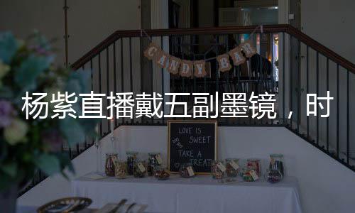 楊紫直播戴五副墨鏡，時尚魅力難擋，引領(lǐng)新一輪潮流風(fēng)向標
