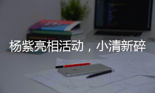 楊紫亮相活動(dòng)，小清新碎花吊帶裙驚艷全場(chǎng)