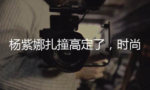 楊紫娜扎撞高定了，時(shí)尚碰撞引發(fā)關(guān)注熱議