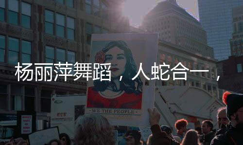 楊麗萍舞蹈，人蛇合一，翩然起舞的藝術(shù)魅力