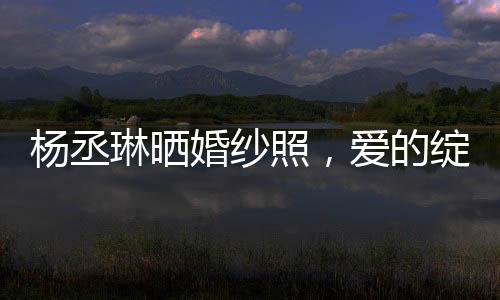 楊丞琳曬婚紗照，愛的綻放，幸福的啟程