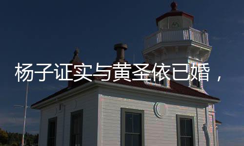楊子證實與黃圣依已婚，二人真的領(lǐng)過證——一對才子佳人終成連理枝