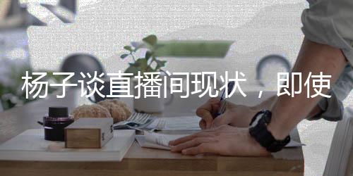 楊子談直播間現(xiàn)狀，即使家園遭遇變故，依舊堅守直播帶貨一線