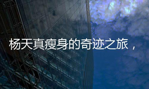 楊天真瘦身的奇跡之旅，挑戰(zhàn)自我，煥發(fā)新生