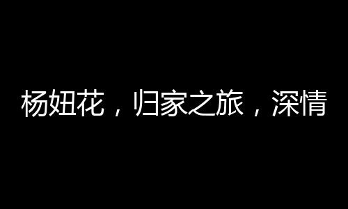 楊妞花，歸家之旅，深情告慰父母