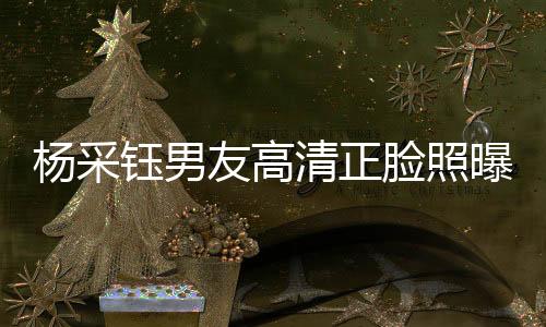 楊采鈺男友高清正臉照曝光，戀情細(xì)節(jié)引發(fā)熱議