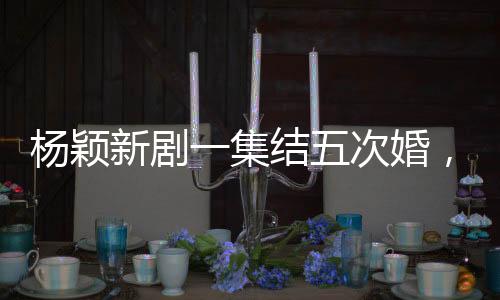 楊穎新劇一集結(jié)五次婚，精彩紛呈看點(diǎn)多