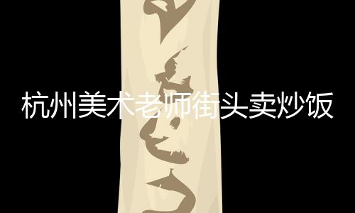 杭州美術(shù)老師街頭賣炒飯日賺800，跨界追夢(mèng)，藝術(shù)與生活并行