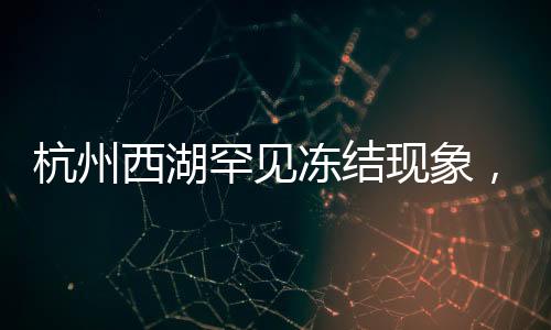 杭州西湖罕見凍結(jié)現(xiàn)象，美麗冰封的背后