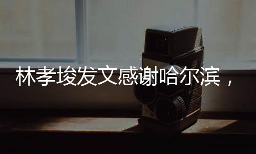 林孝埈發(fā)文感謝哈爾濱，哈爾濱的支持，是我前進的動力源泉
