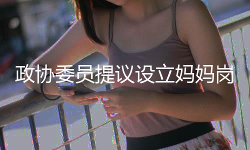 政協(xié)委員提議設(shè)立媽媽?shí)?，關(guān)注全職媽媽的職業(yè)價(jià)值與社會(huì)角色