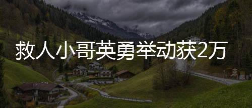 救人小哥英勇舉動(dòng)獲2萬(wàn)元獎(jiǎng)勵(lì)，樹立社會(huì)正能量標(biāo)桿