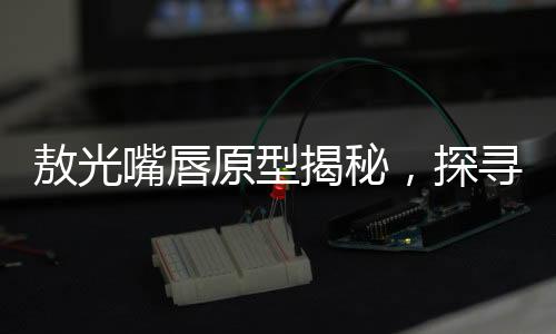 敖光嘴唇原型揭秘，探尋歷史背后的神秘魅力