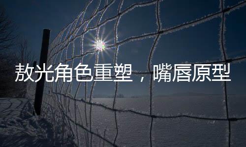 敖光角色重塑，嘴唇原型終于找到