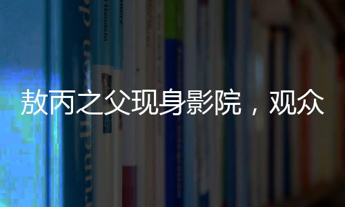 敖丙之父現(xiàn)身影院，觀眾反響熱烈
