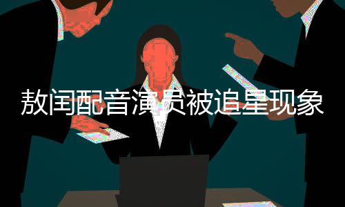 敖閏配音演員被追星現(xiàn)象的背后故事