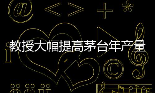 教授大幅提高茅臺(tái)年產(chǎn)量？茅臺(tái)，不可能