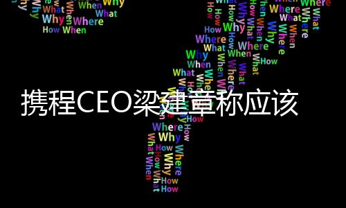 攜程CEO梁建章稱應該縮短工作時間：比如一周四天制 可能提高生育率