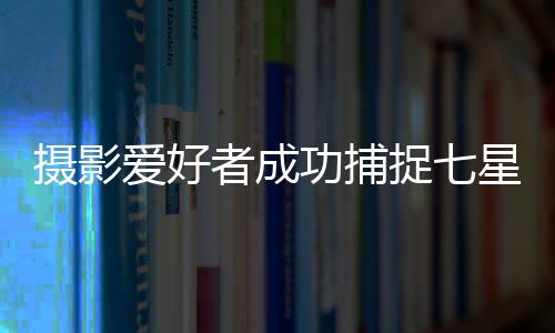 攝影愛好者成功捕捉七星連珠奇景過程揭秘