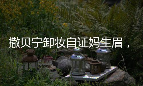 撒貝寧卸妝自證媽生眉，真實與自信的力量