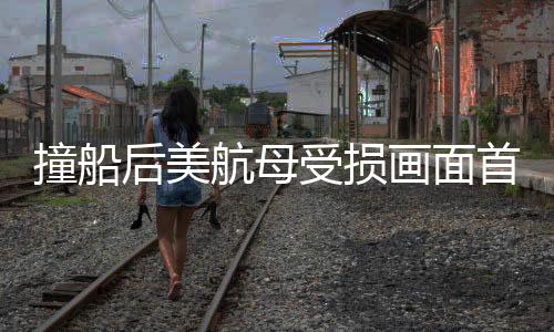 撞船后美航母受損畫(huà)面首次曝光，揭秘事故背后細(xì)節(jié)