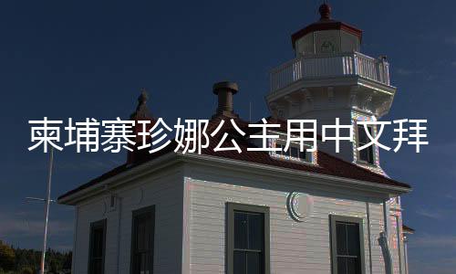 柬埔寨珍娜公主用中文拜年，展現(xiàn)跨文化交流之美