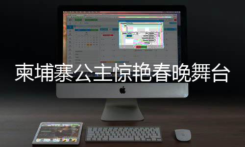柬埔寨公主驚艷春晚舞臺(tái)，展現(xiàn)跨文化魅力