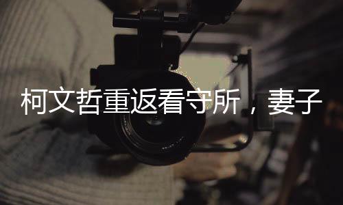 柯文哲重返看守所，妻子緊摟不松手，一段感人至深的重逢時(shí)刻