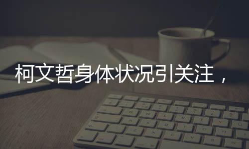 柯文哲身體狀況引關(guān)注，健康挑戰(zhàn)與公眾關(guān)注