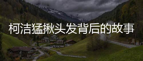 柯潔猛揪頭發(fā)背后的故事與細(xì)節(jié)，揭秘一個普通人的多重角色挑戰(zhàn)（標(biāo)題）